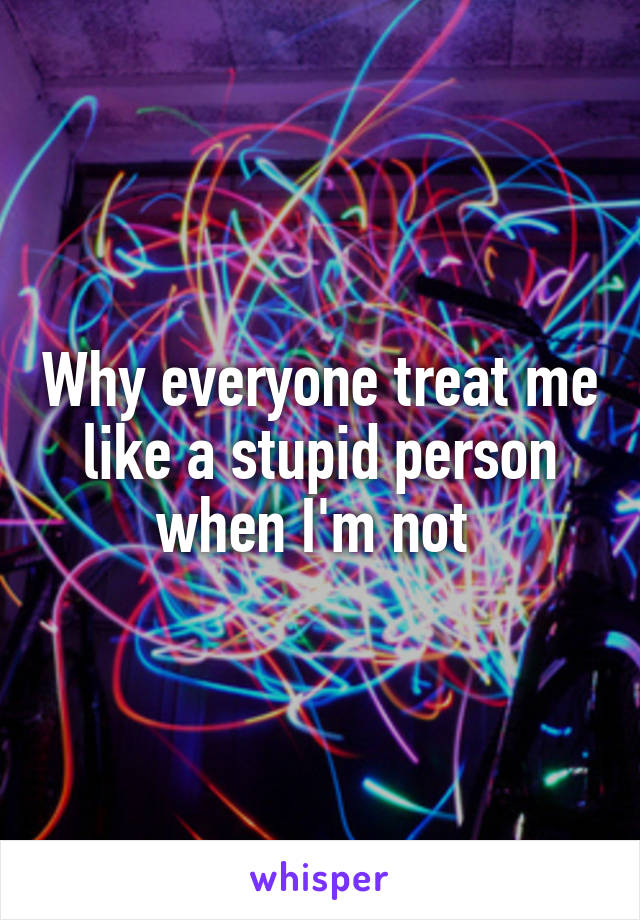 Why everyone treat me like a stupid person when I'm not 
