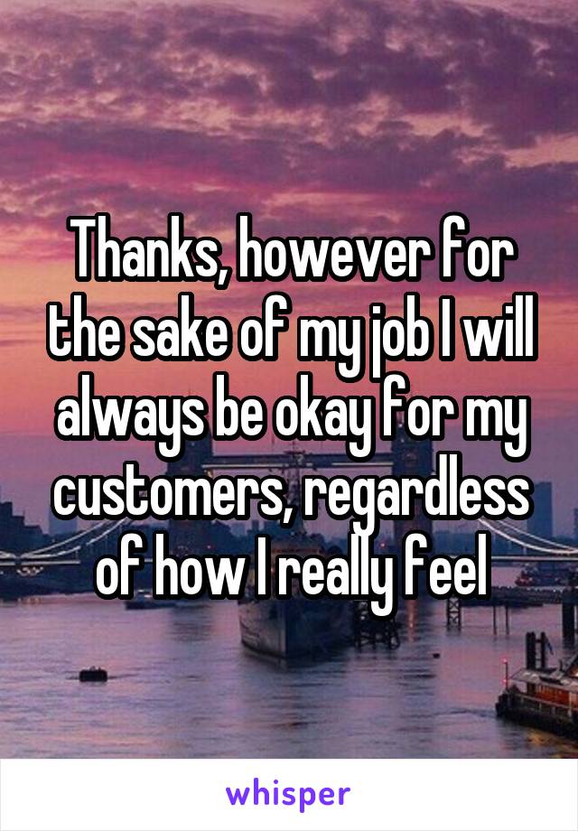 Thanks, however for the sake of my job I will always be okay for my customers, regardless of how I really feel