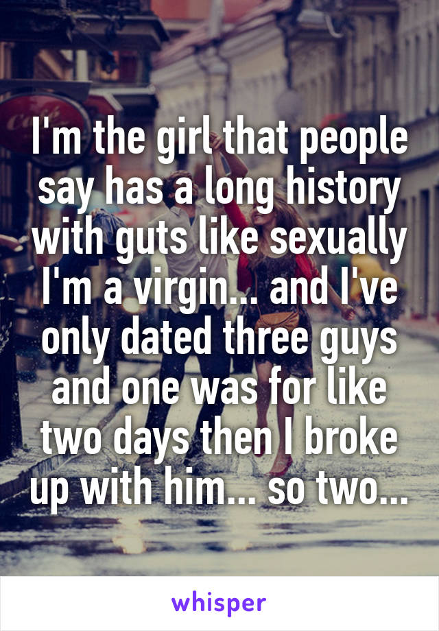 I'm the girl that people say has a long history with guts like sexually I'm a virgin... and I've only dated three guys and one was for like two days then I broke up with him... so two...