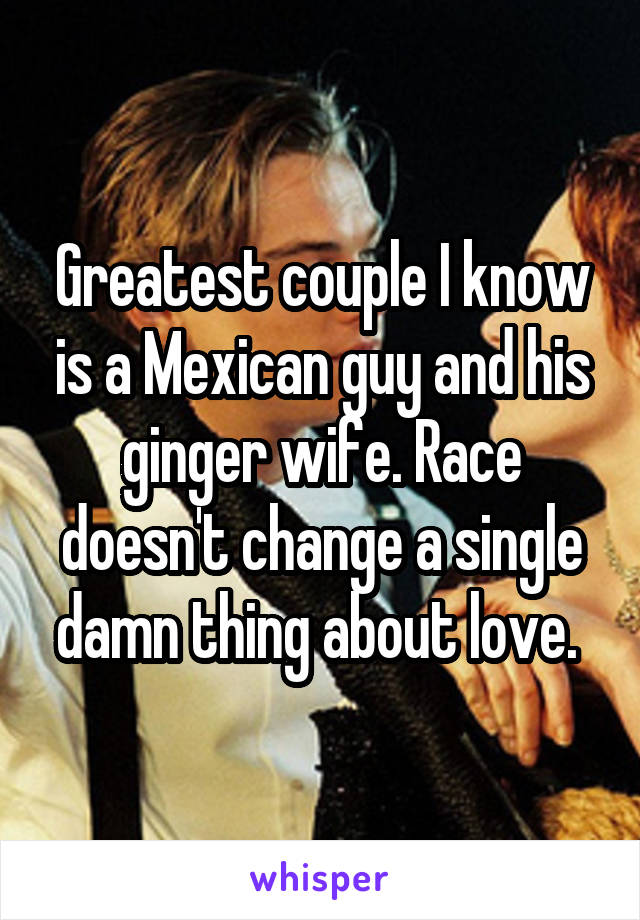 Greatest couple I know is a Mexican guy and his ginger wife. Race doesn't change a single damn thing about love. 