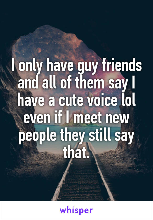 I only have guy friends and all of them say I have a cute voice lol even if I meet new people they still say that.