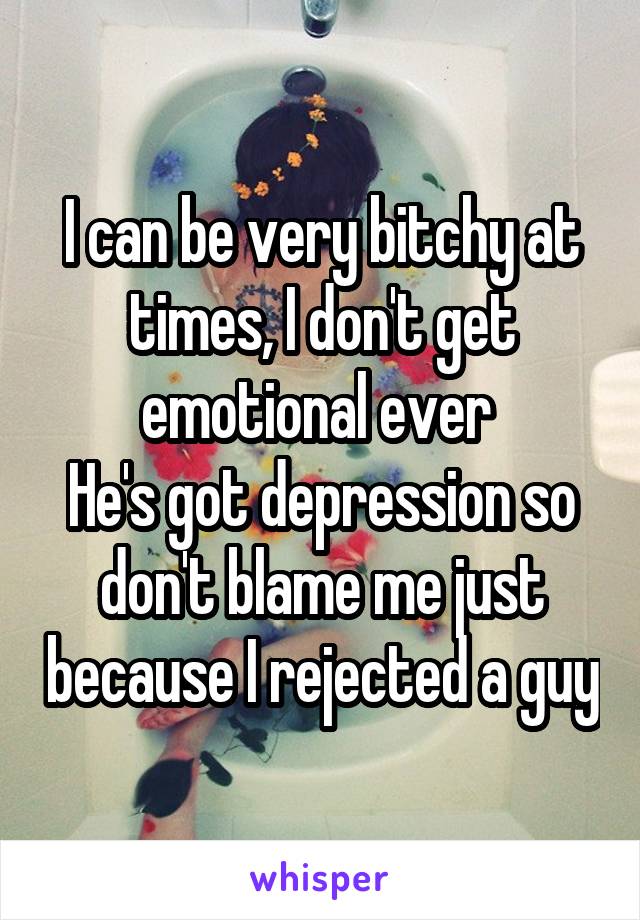 I can be very bitchy at times, I don't get emotional ever 
He's got depression so don't blame me just because I rejected a guy