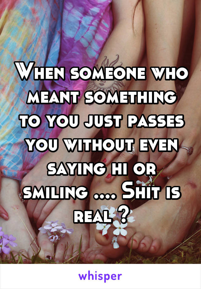 When someone who meant something to you just passes you without even saying hi or smiling .... Shit is real 🙃