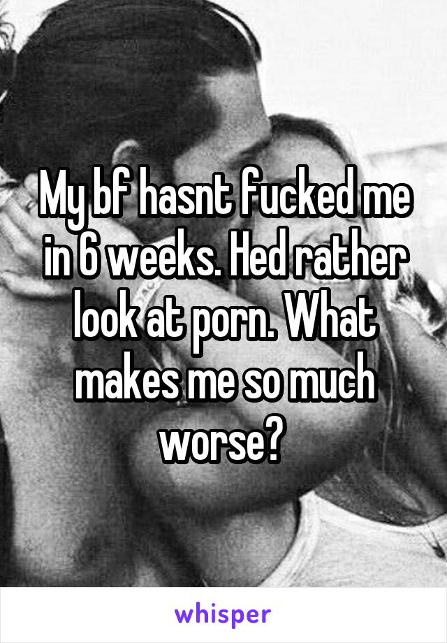 My bf hasnt fucked me in 6 weeks. Hed rather look at porn. What makes me so much worse? 