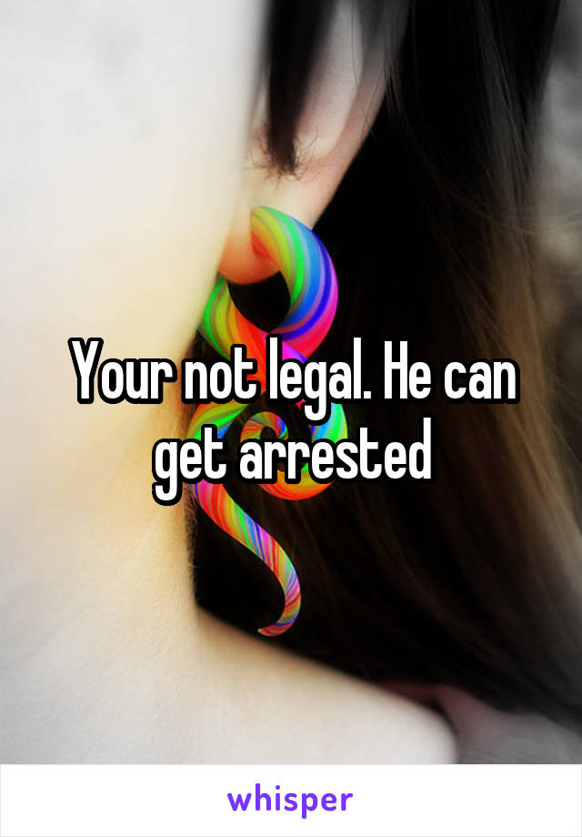 Your not legal. He can get arrested