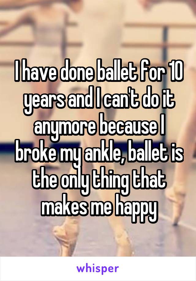I have done ballet for 10 years and I can't do it anymore because I broke my ankle, ballet is the only thing that makes me happy