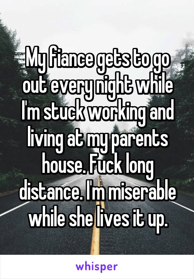 My fiance gets to go out every night while I'm stuck working and living at my parents house. Fuck long distance. I'm miserable while she lives it up.