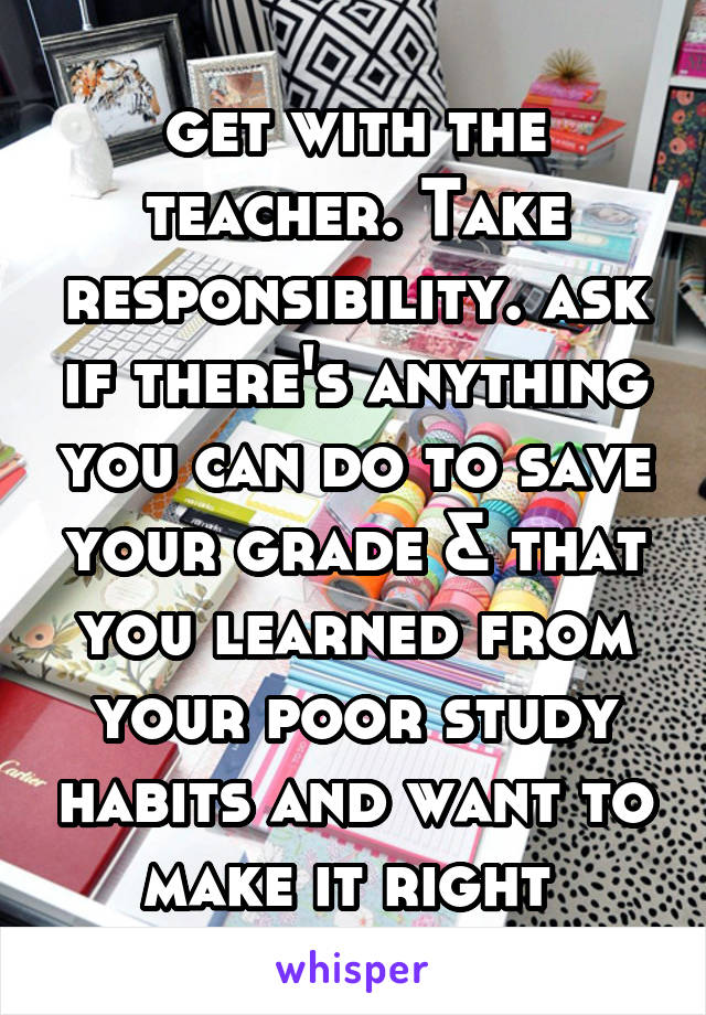 get with the teacher. Take responsibility. ask if there's anything you can do to save your grade & that you learned from your poor study habits and want to make it right 