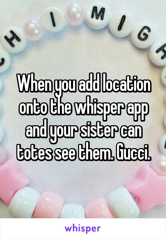 When you add location onto the whisper app and your sister can totes see them. Gucci.
