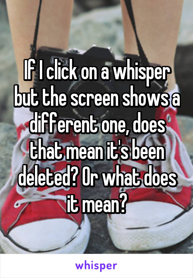 If I click on a whisper but the screen shows a different one, does that mean it's been deleted? Or what does it mean?