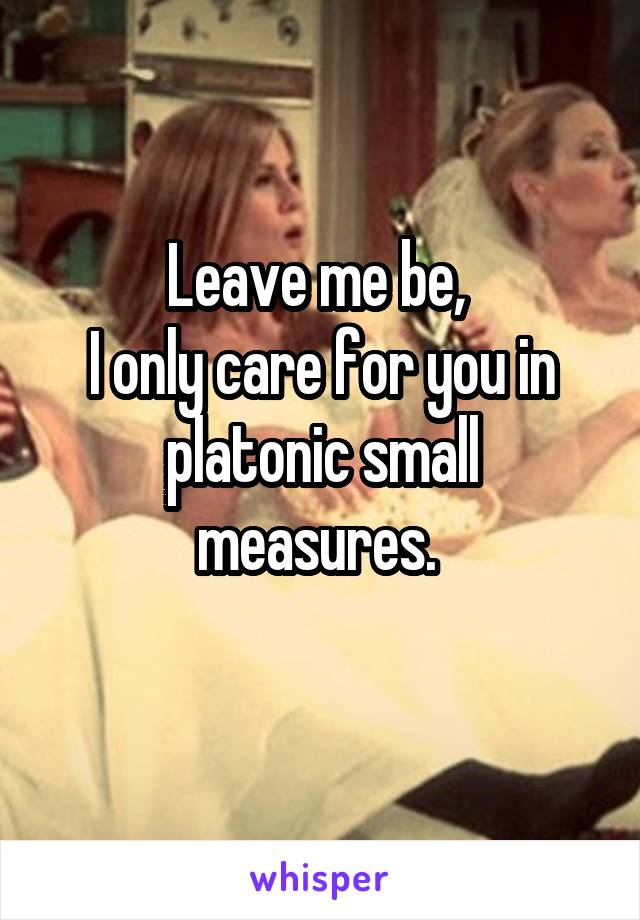 Leave me be, 
I only care for you in platonic small measures. 
