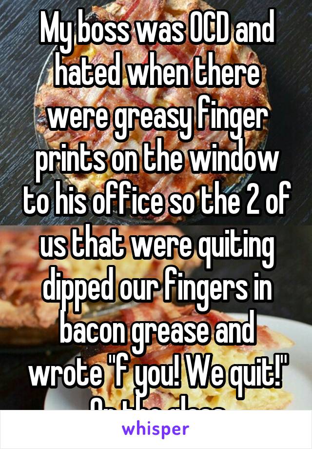 My boss was OCD and hated when there were greasy finger prints on the window to his office so the 2 of us that were quiting dipped our fingers in bacon grease and wrote "f you! We quit!" On the glass