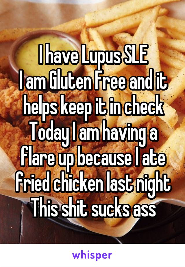 I have Lupus SLE
I am Gluten Free and it helps keep it in check
Today I am having a flare up because I ate fried chicken last night
This shit sucks ass