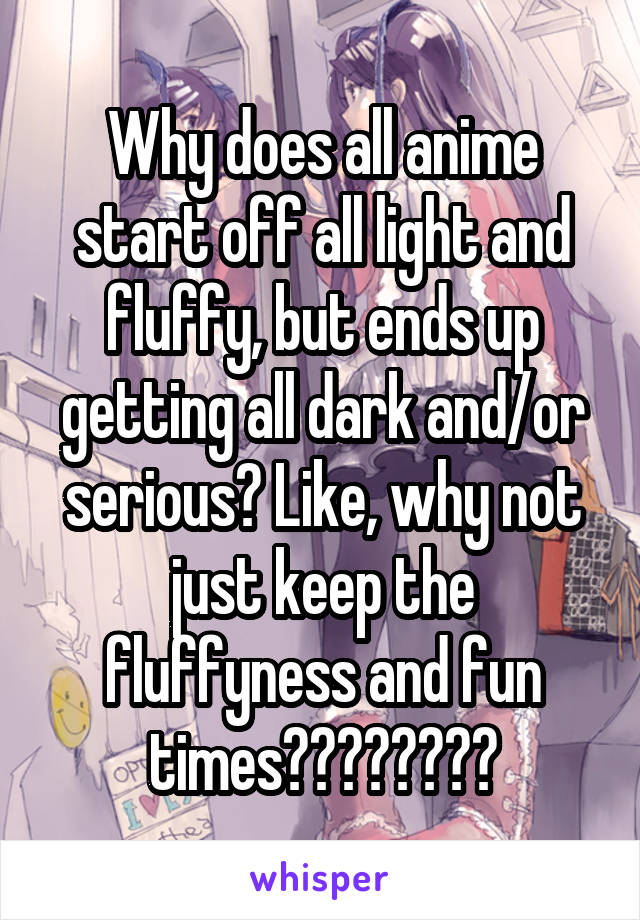 Why does all anime start off all light and fluffy, but ends up getting all dark and/or serious? Like, why not just keep the fluffyness and fun times????????