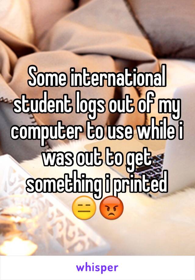 Some international student logs out of my computer to use while i was out to get something i printed    😑😡