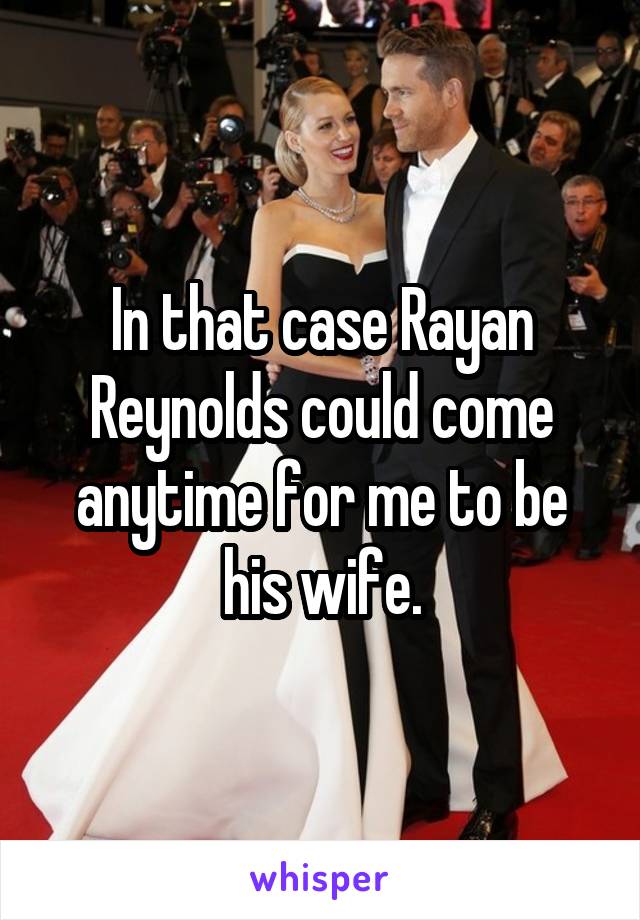 In that case Rayan Reynolds could come anytime for me to be his wife.