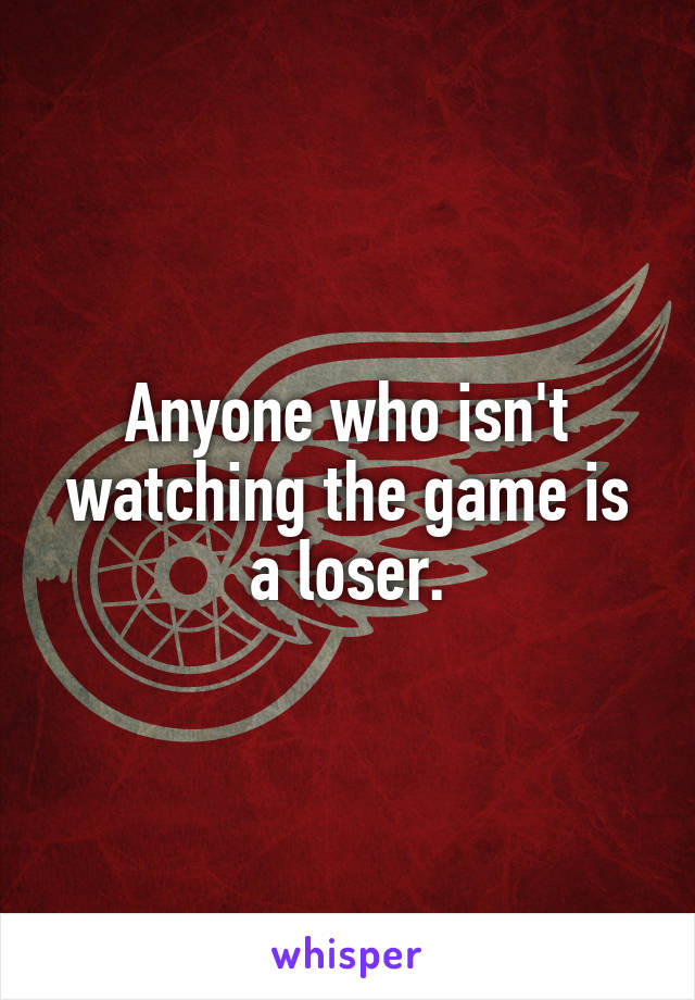Anyone who isn't watching the game is a loser.