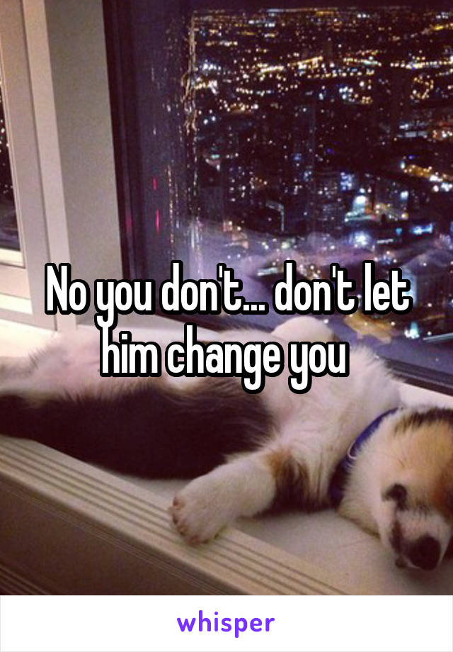 No you don't... don't let him change you 