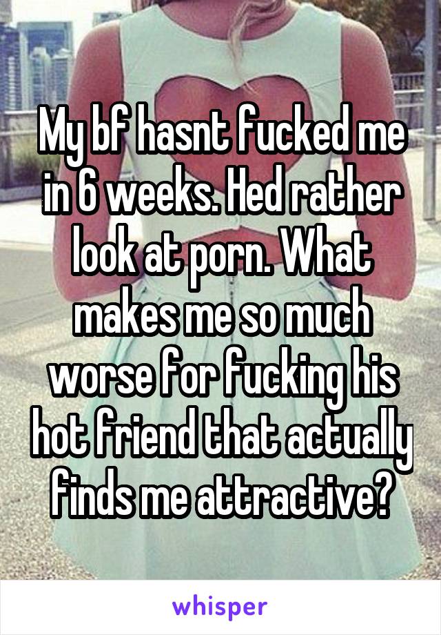 My bf hasnt fucked me in 6 weeks. Hed rather look at porn. What makes me so much worse for fucking his hot friend that actually finds me attractive?