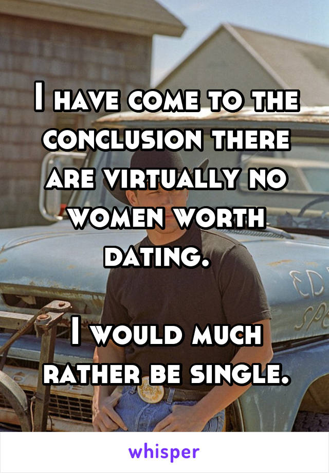 I have come to the conclusion there are virtually no women worth dating.  

I would much rather be single.