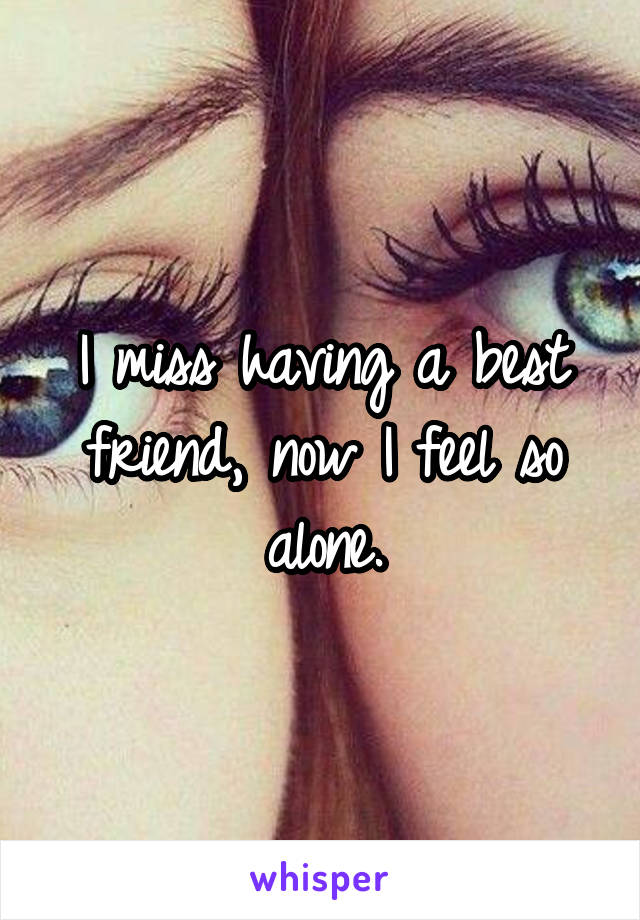 I miss having a best friend, now I feel so alone.