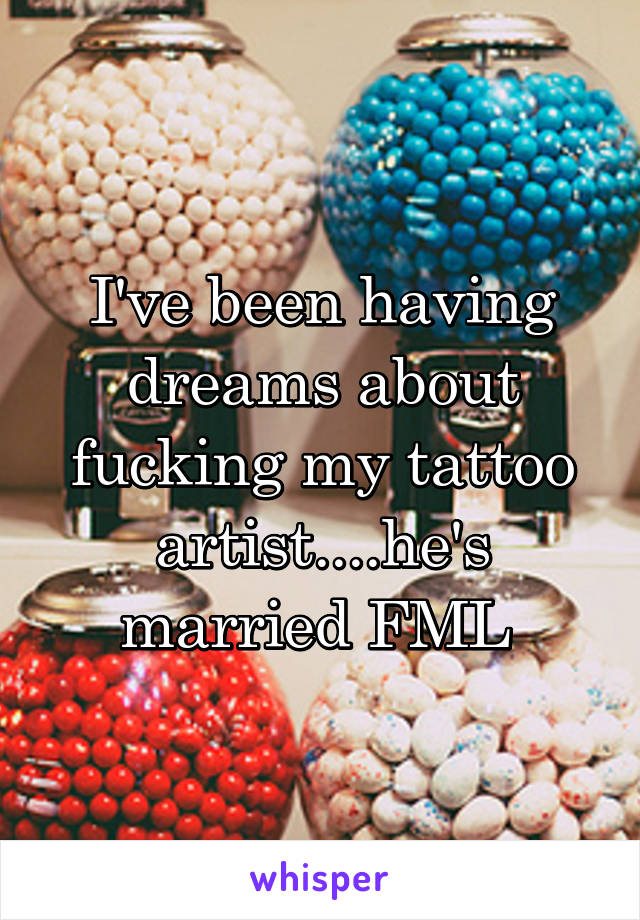 I've been having dreams about fucking my tattoo artist....he's married FML 