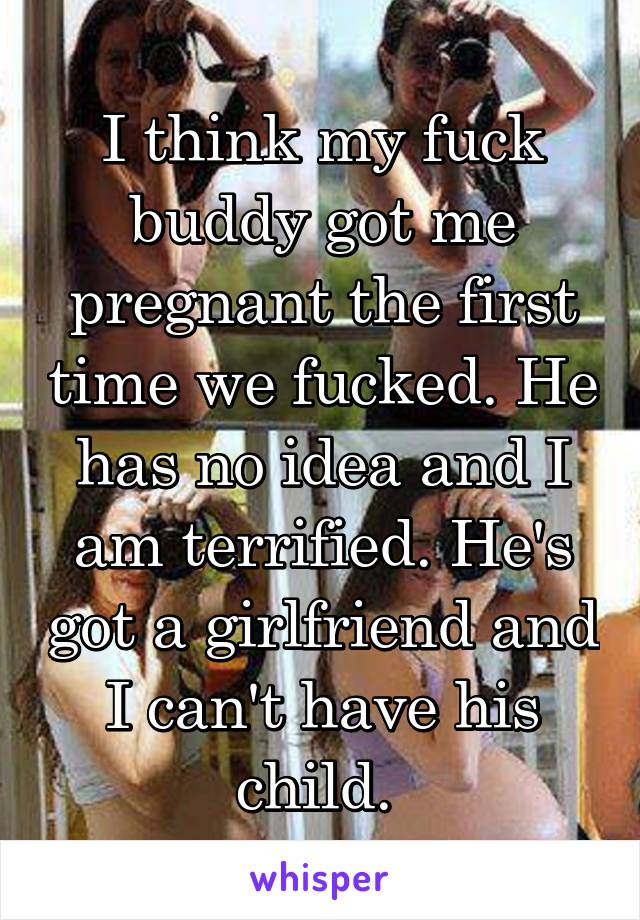 I think my fuck buddy got me pregnant the first time we fucked. He has no idea and I am terrified. He's got a girlfriend and I can't have his child. 