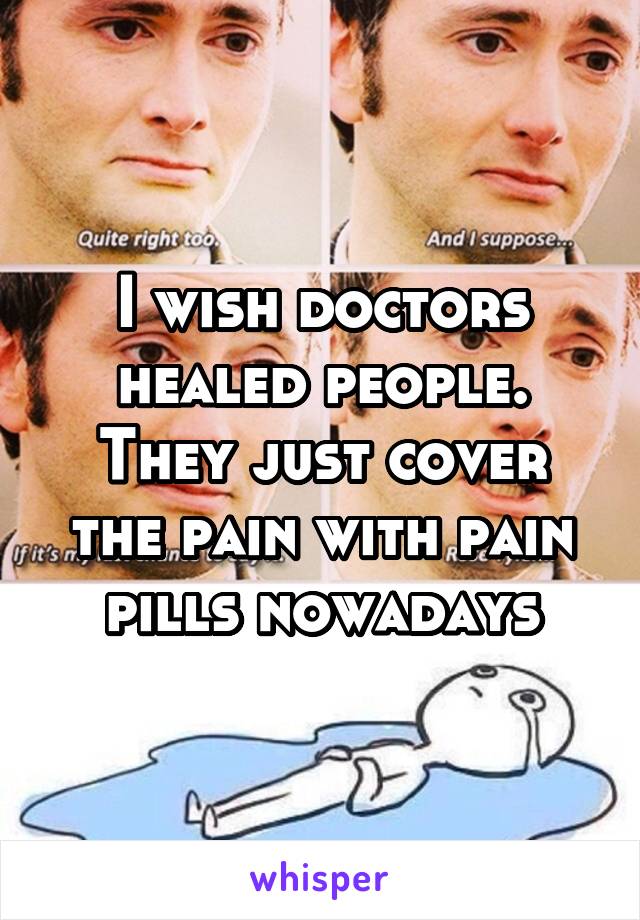 I wish doctors healed people. They just cover the pain with pain pills nowadays