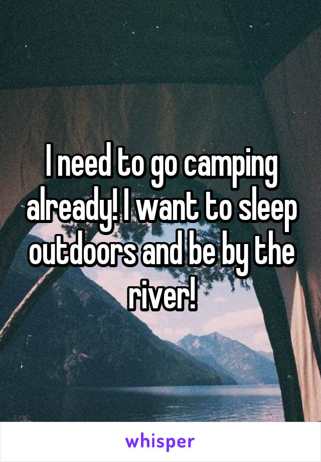 I need to go camping already! I want to sleep outdoors and be by the river!