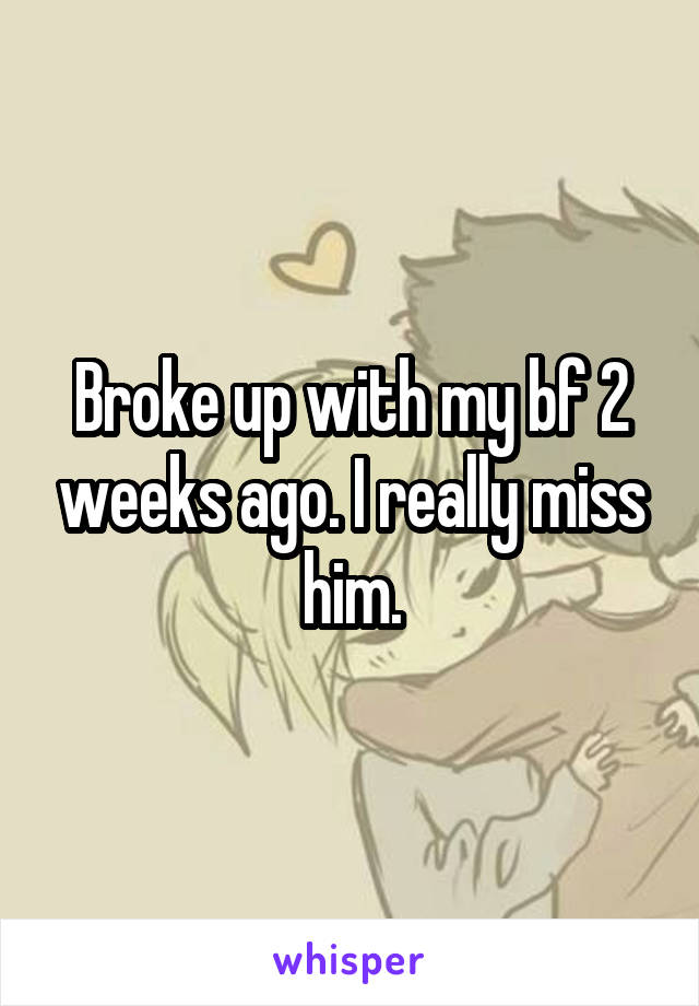 Broke up with my bf 2 weeks ago. I really miss him.