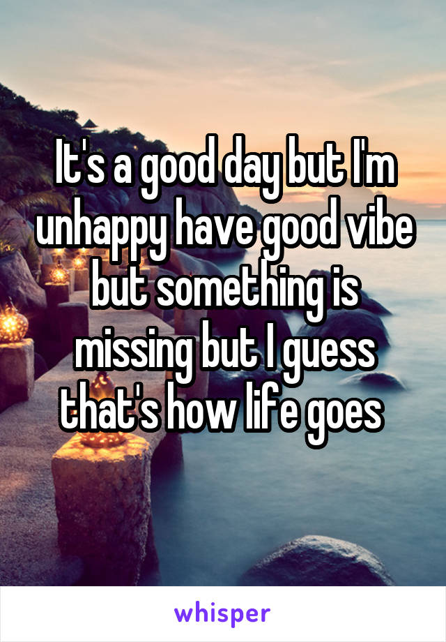 It's a good day but I'm unhappy have good vibe but something is missing but I guess that's how life goes 
