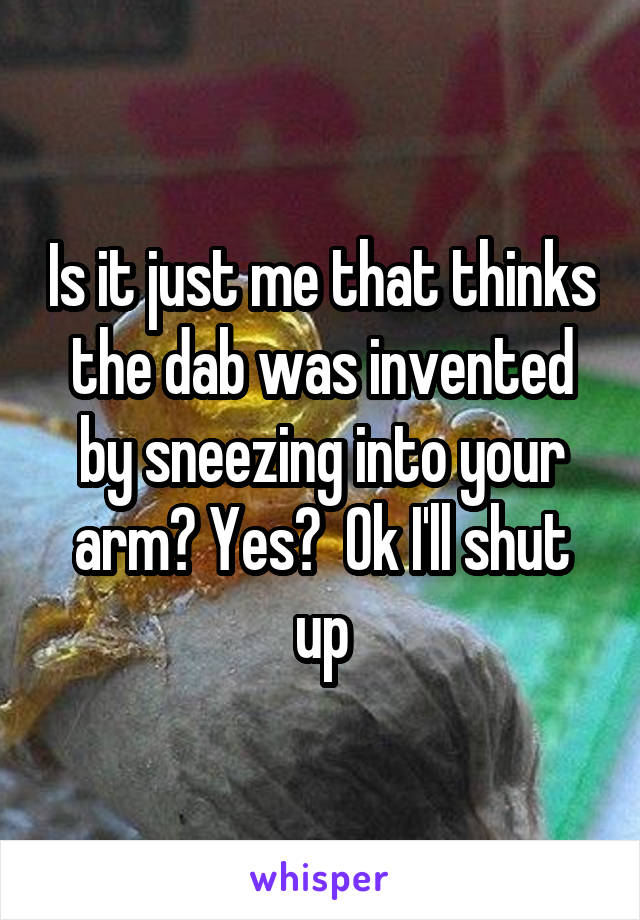 Is it just me that thinks the dab was invented by sneezing into your arm? Yes?  Ok I'll shut up