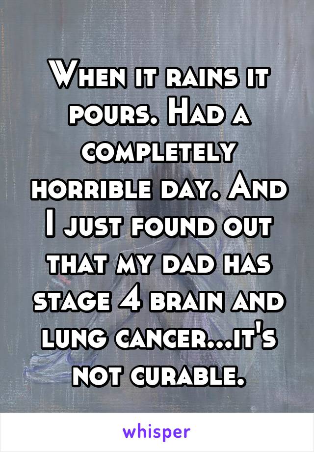 When it rains it pours. Had a completely horrible day. And I just found out that my dad has stage 4 brain and lung cancer...it's not curable.