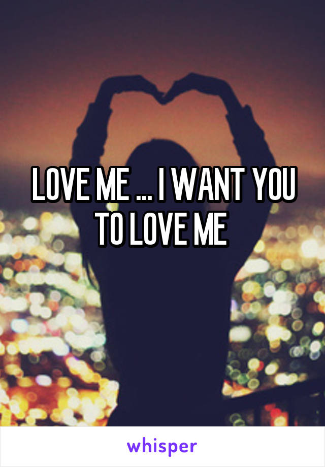 LOVE ME ... I WANT YOU TO LOVE ME 
