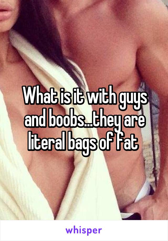 What is it with guys and boobs...they are literal bags of fat 