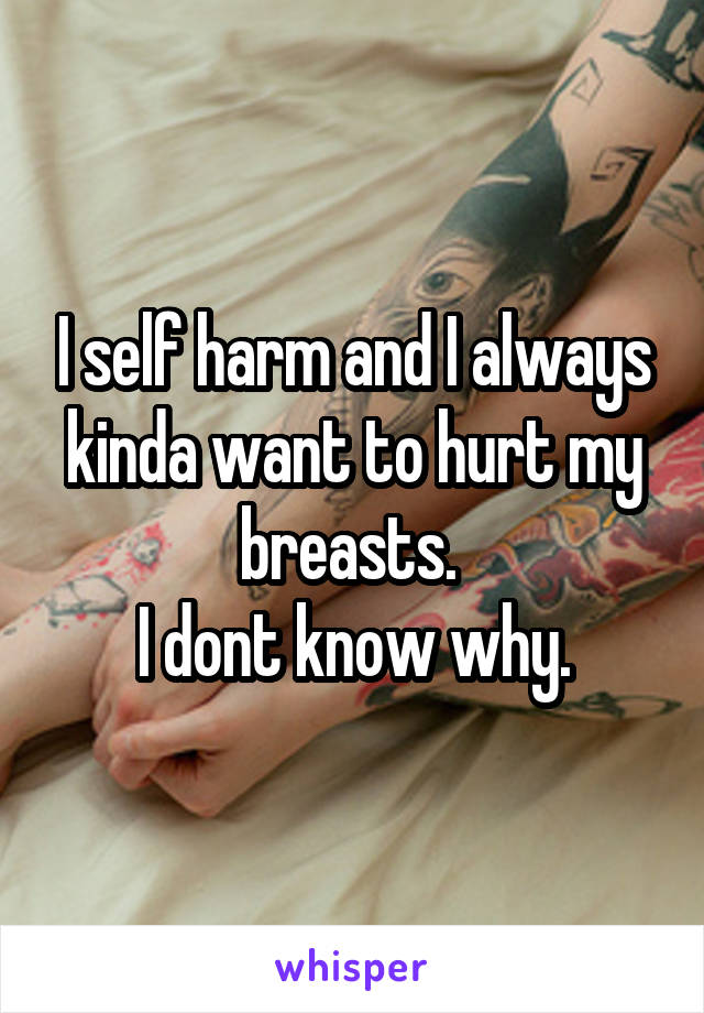 I self harm and I always kinda want to hurt my breasts. 
I dont know why.