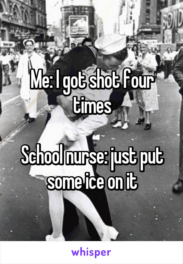Me: I got shot four times

School nurse: just put some ice on it