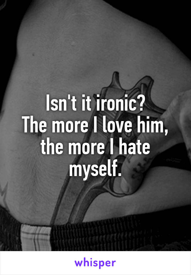 Isn't it ironic?
The more I love him, the more I hate myself.