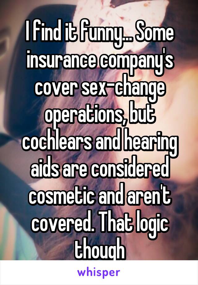 I find it funny... Some insurance company's cover sex-change operations, but cochlears and hearing aids are considered cosmetic and aren't covered. That logic though