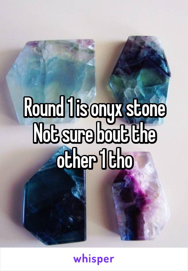 Round 1 is onyx stone
Not sure bout the other 1 tho