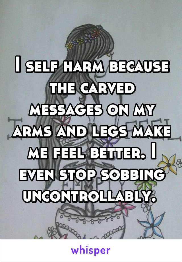 I self harm because the carved messages on my arms and legs make me feel better. I even stop sobbing uncontrollably. 