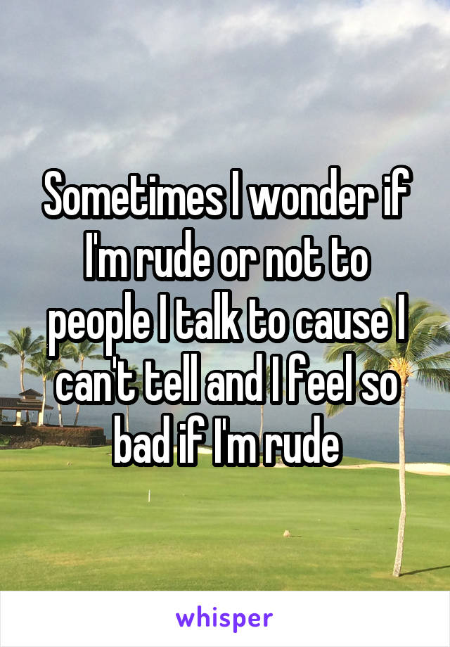Sometimes I wonder if I'm rude or not to people I talk to cause I can't tell and I feel so bad if I'm rude