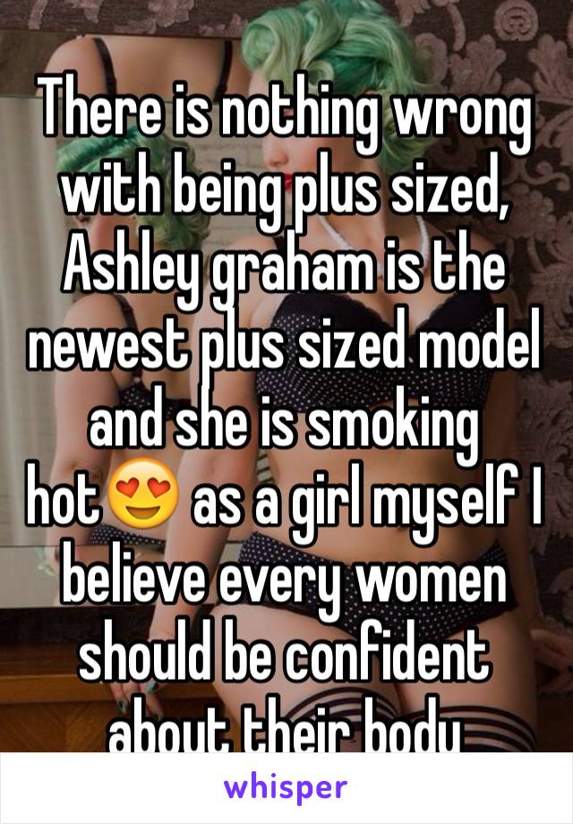 There is nothing wrong with being plus sized, Ashley graham is the newest plus sized model and she is smoking hot😍 as a girl myself I believe every women should be confident about their body 