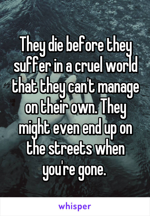 They die before they suffer in a cruel world that they can't manage on their own. They might even end up on the streets when you're gone. 