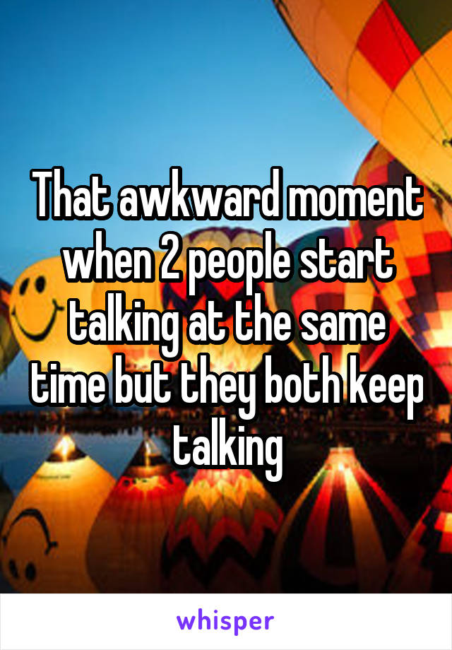 That awkward moment when 2 people start talking at the same time but they both keep talking