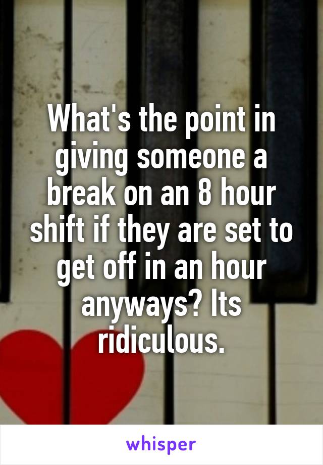 What's the point in giving someone a break on an 8 hour shift if they are set to get off in an hour anyways? Its ridiculous.