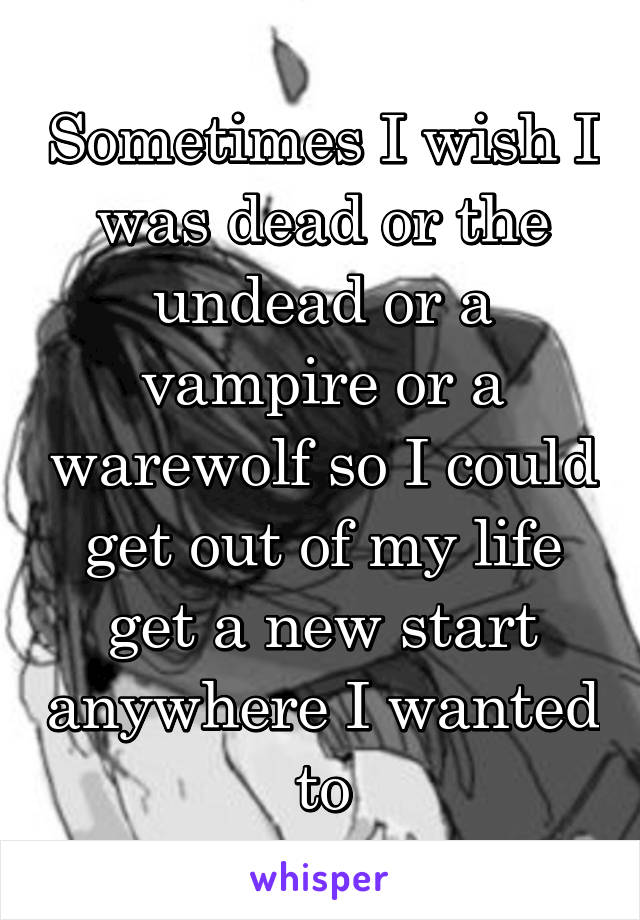 Sometimes I wish I was dead or the undead or a vampire or a warewolf so I could get out of my life get a new start anywhere I wanted to