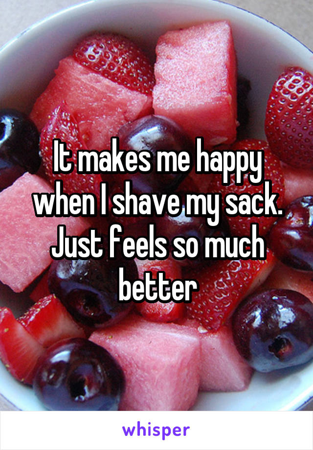 It makes me happy when I shave my sack. Just feels so much better
