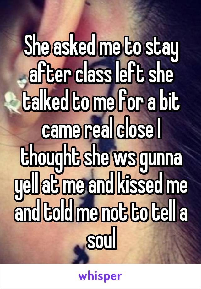 She asked me to stay after class left she talked to me for a bit came real close I thought she ws gunna yell at me and kissed me and told me not to tell a soul