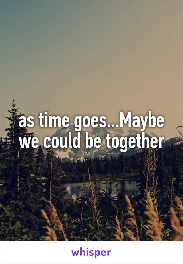 as time goes...Maybe we could be together
